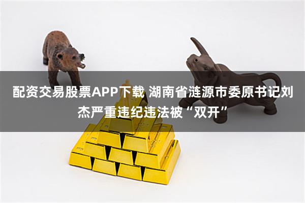 配资交易股票APP下载 湖南省涟源市委原书记刘杰严重违纪违法被“双开”