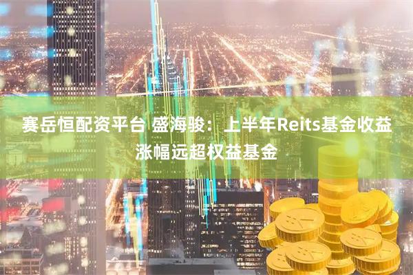 赛岳恒配资平台 盛海骏：上半年Reits基金收益涨幅远超权益基金
