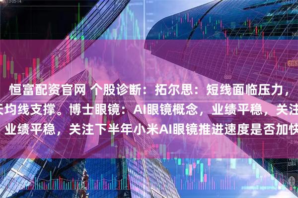 恒富配资官网 个股诊断：拓尔思：短线面临压力，题材炒作为主，关注5天均线支撑。博士眼镜：AI眼镜概念，业绩平稳，关注下半年小米AI眼镜推进速度是否加快（徐习瑶）