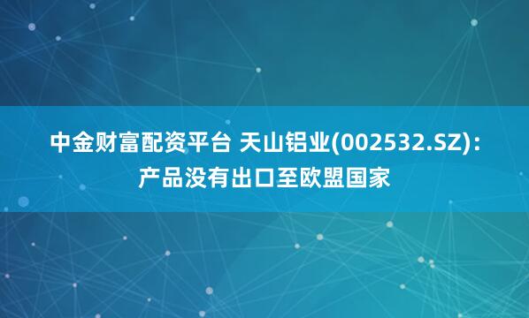 中金财富配资平台 天山铝业(002532.SZ)：产品没有出口至欧盟国家