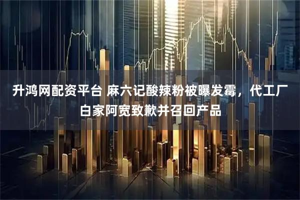 升鸿网配资平台 麻六记酸辣粉被曝发霉，代工厂白家阿宽致歉并召回产品