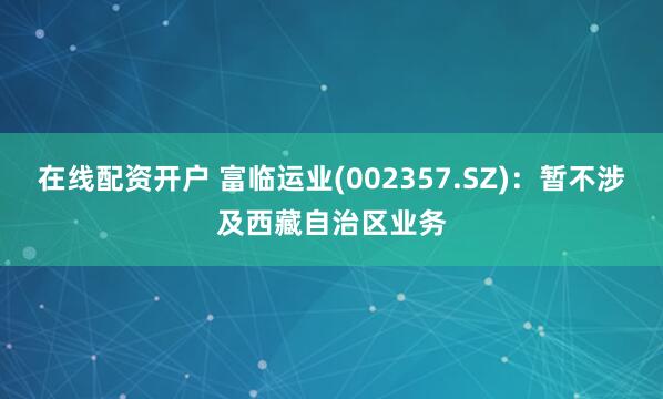 在线配资开户 富临运业(002357.SZ)：暂不涉及西藏自治区业务