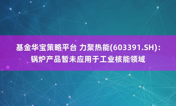 基金华宝策略平台 力聚热能(603391.SH)：锅炉产品暂未应用于工业核能领域