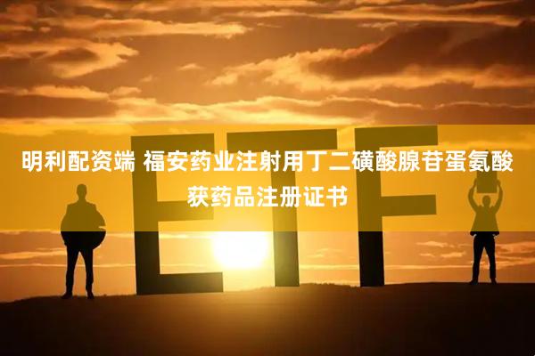 明利配资端 福安药业注射用丁二磺酸腺苷蛋氨酸获药品注册证书
