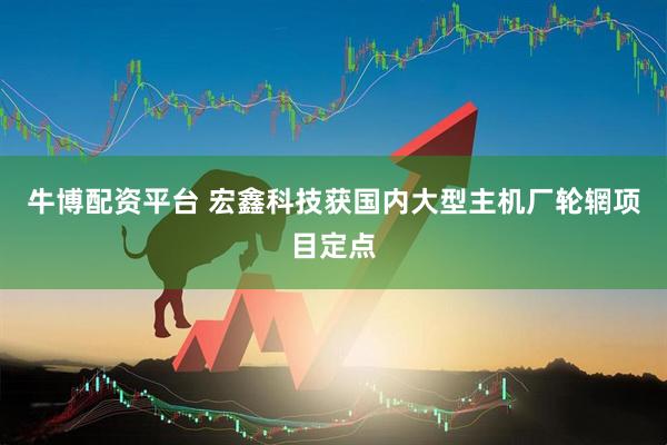牛博配资平台 宏鑫科技获国内大型主机厂轮辋项目定点