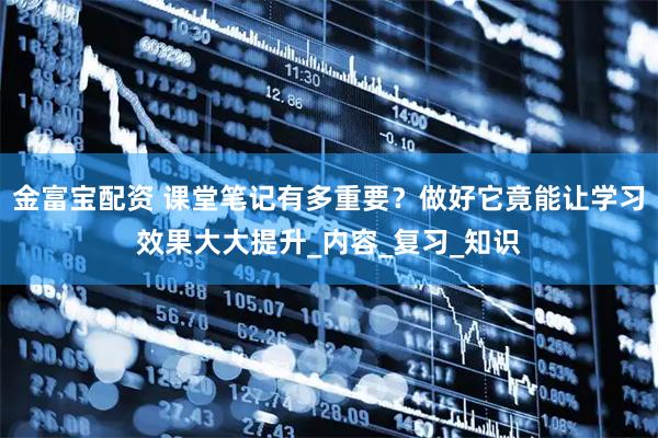 金富宝配资 课堂笔记有多重要？做好它竟能让学习效果大大提升_内容_复习_知识