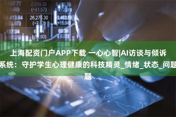 上海配资门户APP下载 一心心智|AI访谈与倾诉系统：守护学生心理健康的科技精灵_情绪_状态_问题