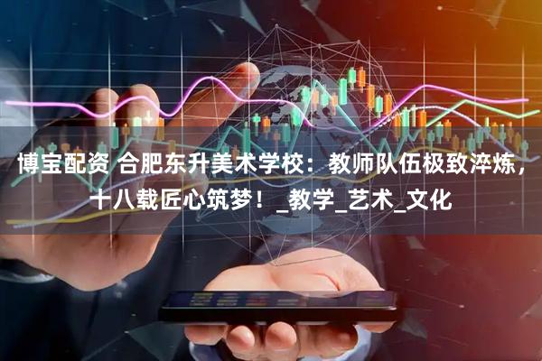 博宝配资 合肥东升美术学校：教师队伍极致淬炼，十八载匠心筑梦！_教学_艺术_文化