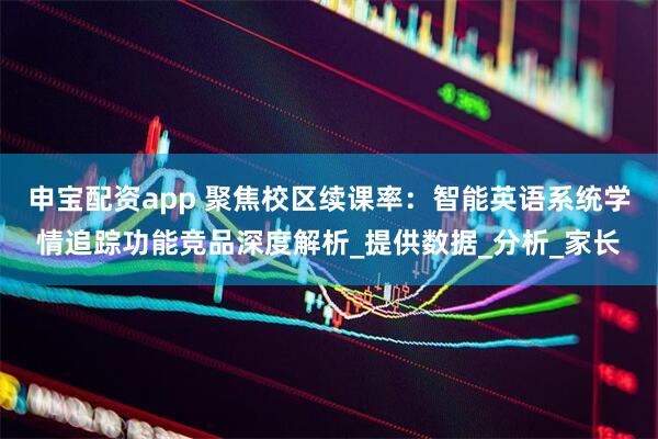 申宝配资app 聚焦校区续课率：智能英语系统学情追踪功能竞品深度解析_提供数据_分析_家长
