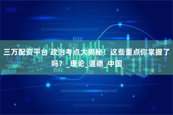 三万配资平台 政治考点大揭秘！这些重点你掌握了吗？_理论_道德_中国