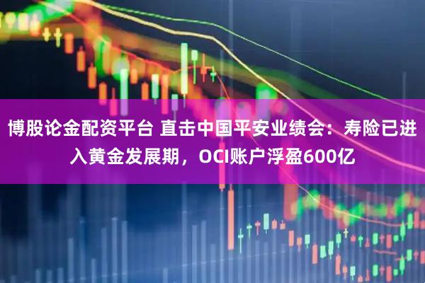 博股论金配资平台 直击中国平安业绩会：寿险已进入黄金发展期，OCI账户浮盈600亿
