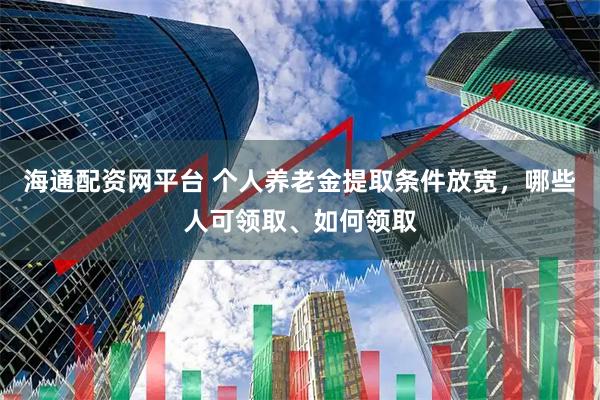海通配资网平台 个人养老金提取条件放宽，哪些人可领取、如何领取