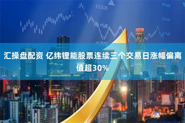 汇操盘配资 亿纬锂能股票连续三个交易日涨幅偏离值超30%