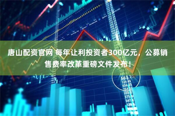 唐山配资官网 每年让利投资者300亿元，公募销售费率改革重磅文件发布！