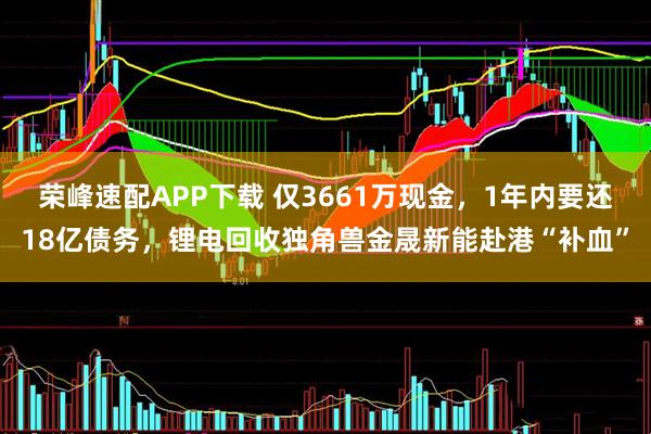 荣峰速配APP下载 仅3661万现金，1年内要还18亿债务，锂电回收独角兽金晟新能赴港“补血”
