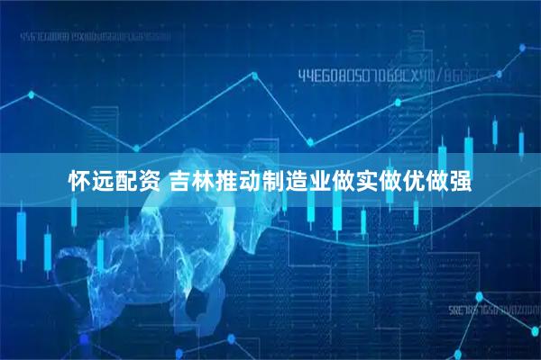 怀远配资 吉林推动制造业做实做优做强