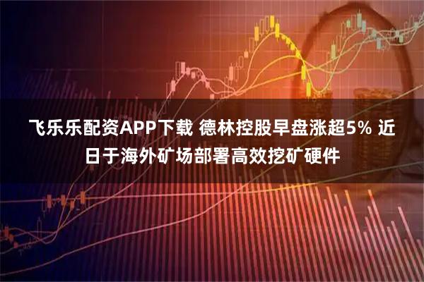 飞乐乐配资APP下载 德林控股早盘涨超5% 近日于海外矿场部署高效挖矿硬件