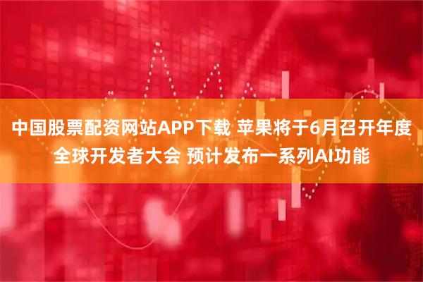 中国股票配资网站APP下载 苹果将于6月召开年度全球开发者大会 预计发布一系列AI功能
